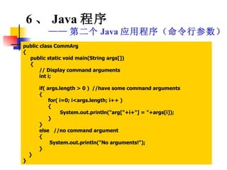public class CommArg { public static void main(String args[]) { // Display command arguments int i; if( args.length > 0 )  //have some command arguments { for( i=0; i<args.length; i++ ) { System.out.println("arg["+i+"] = "+args[i]); } } else  //no command argument { System.out.println("No arguments!"); } } } 6 、 Java 程序 —— 第二个 Java 应用程序（命令行参数） 