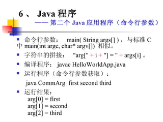 命令行参数：  main( String args[] ) ，与标准 C 中 main(int argc, char* argv[])  相似。 字符串的拼接：  "arg["  +  i  +  "] = "  +  args[i] 。 编译程序： javac HelloWorldApp.java 运行程序（命令行参数获取）： java CommArg  first second third 运行结果： arg[0] = first arg[1] = second arg[2] = third 6 、 Java 程序 —— 第二个 Java 应用程序（命令行参数） 