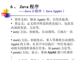 类库支持：继承 Applet 类，引用其他类。 类定义：定义程序所需的类及接口，包括其内部的变量、方法等。 init() 方法：初始化，自动调用，只执行一次。 start() 方法：初始化后，重入等都将自动调用。 Applet 的主体，在其中可以执行一些任务或启动相关的线程来执行任务，如 paint() 方法等。 paint() 方法： 显示、重画 Applet 窗口时调用。 stop() 方法：离开 Applet 所在页面时调用，以停止消耗系统资源。 6 、 Java 程序 —— Java 小程序（ Java Applet ） 