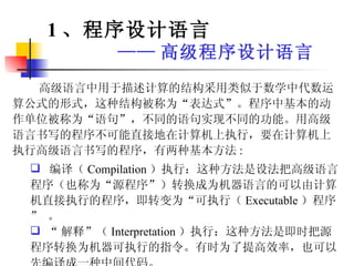 高级语言中用于描述计算的结构采用类似于数学中代数运算公式的形式，这种结构被称为“表达式”。程序中基本的动作单位被称为“语句”，不同的语句实现不同的功能。用高级语言书写的程序不可能直接地在计算机上执行，要在计算机上执行高级语言书写的程序，有两种基本方法 : 编译（ Compilation ）执行：这种方法是设法把高级语言程序（也称为“源程序”）转换成为机器语言的可以由计算机直接执行的程序，即转变为“可执行（ Executable ）程序” 。 “ 解释”（ Interpretation ）执行：这种方法是即时把源程序转换为机器可执行的指令。有时为了提高效率，也可以先编译成一种中间代码。 1 、程序设计语言 —— 高级程序设计语言 