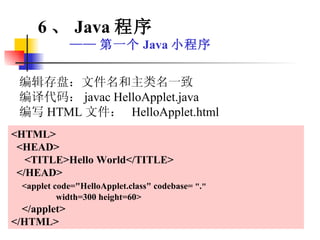 编辑存盘：文件名和主类名一致 编译代码： javac HelloApplet.java 编写 HTML 文件：  HelloApplet.html <HTML> <HEAD> <TITLE>Hello World</TITLE> </HEAD> <applet code="HelloApplet.class" codebase=  " . " width=300 height=60> </applet> </HTML> 6 、 Java 程序 —— 第一个 Java 小程序 