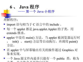 理解程序： import 语句相当于 C 语言中的 include 。  每一个 applet 都是 java.applet.Applet 的子类，用 extends 继承。 applet 中没有 main() 方法。当 applet 被浏览器运行时，  init()  、 start() 方法等自动执行，再调用 paint() 方法。 在 applet 中与屏幕输出有关的操作通过 Graphics 对象来实现。 一个 Java 源文件内最多只能有一个 public  类，称为主类，且文件名必须和它同名。 6 、 Java 程序 —— 第一个 Java 小程序 