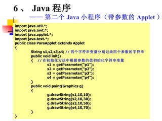 import java.util.*; import java.awt.*; import java.applet.*; import java.text.*; public class ParaApplet extends Applet { String s1,s2,s3,s4;  // 四个字符串变量分别记录四个参数的字符串 public void init() {  // 在初始化方法中根据参数的值初始化字符串变量 s1 = getParameter("p1"); s2 = getParameter("p2"); s3 = getParameter("p3"); s4 = getParameter("p4"); } public void paint(Graphics g) { g.drawString(s1,10,10); g.drawString(s2,10,30); g.drawString(s3,10,50); g.drawString(s4,10,70); } } 6 、 Java 程序 —— 第二个 Java 小程序（带参数的 Applet ） 