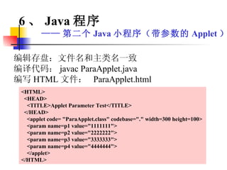 编辑存盘：文件名和主类名一致 编译代码： javac ParaApplet.java 编写 HTML 文件：  ParaApplet.html <HTML> <HEAD> <TITLE>Applet Parameter Test</TITLE> </HEAD> <applet code= "ParaApplet.class" codebase="." width=300 height=100> <param name=p1 value="1111111"> <param name=p2 value="2222222"> <param name=p3 value="3333333"> <param name=p4 value="4444444"> </applet> </HTML> 6 、 Java 程序 —— 第二个 Java 小程序（带参数的 Applet ） 