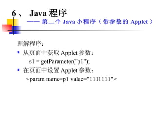 理解程序： 从页面中获取 Applet 参数： s1 = getParameter("p1"); 在页面中设置 Applet 参数： <param name=p1 value="1111111"> 6 、 Java 程序 —— 第二个 Java 小程序（带参数的 Applet ） 
