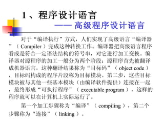 对于“编译执行”方式，人们实现了高级语言“编译器”（ Compiler ）完成这种转换工作。编译器把高级语言程序看成是符合一定语法结构的符号串，对它进行加工变换。编译器对源程序的加工一般分为两个阶段：源程序首先被翻译成机器语言，这种翻译结果称为“目标码”（ object code ），目标码构成的程序片段称为目标模块。第二步，这些目标模块被与其他一些基本模块（由编译软件提供）连接在一起，最终形成“可执行程序”（ executable program ），这样的程序就可以在计算机上实际运行了。 第一个加工步骤称为“编译”（ compiling ），第二个步骤称为“连接”（ linking ）。   1 、程序设计语言 —— 高级程序设计语言 