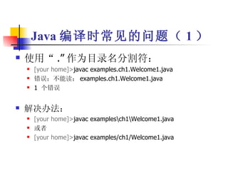 使用“ .” 作为目录名分割符： [your home]> javac examples.ch1.Welcome1.java 错误：不能读： examples.ch1.Welcome1.java 1  个错误 解决办法： [your home]> javac examples\ch1\Welcome1.java 或者 [your home]> javac examples/ch1/Welcome1.java Java 编译时常见的问题（ 1 ） 