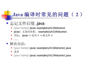 Java 编译时常见的问题（ 2 ） 忘记文件后缀 .java [your home]> javac examples\ch1\Welcome1 javac:  无效的参数： examples\ch1\Welcome1 用法： javac < 选项 > < 源文件 > …… 解决办法： [your home]> javac examples\ch1\Welcome1.java 或者 [your home]> javac examples/ch1/Welcome1.java 