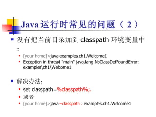 Java 运行时常见的问题（ 2 ） 没有把当前目录加到 classpath 环境变量中： [your home]> java examples.ch1.Welcome1 Exception in thread "main" java.lang.NoClassDefFoundError: examples\ch1\Welcome1 解决办法： set classpath= %classpath%;. 或者 [your home]> java  –classpath .  examples.ch1.Welcome1 
