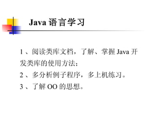 Java 语言学习 1 、阅读类库文档，了解、掌握 Java 开发类库的使用方法； 2 、多分析例子程序，多上机练习。 3 、了解 OO 的思想。 
