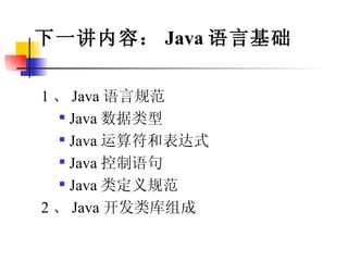 下一讲内容： Java 语言基础 1 、 Java 语言规范 Java 数据类型 Java 运算符和表达式 Java 控制语句 Java 类定义规范 2 、 Java 开发类库组成 
