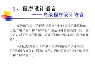 1 、程序设计语言 —— 高级程序设计语言 高级语言写出的程序是独立于任何具体的计算机的。但是“编译器”和“解释器”则是与机器相关的。同一种语言，对于不同的机器，需要不同的“编译器”和“解释器”。 人们已经开发出了许多不同的高级程序设计语言，不同的语言有各自不同的规范，因此需要专门的“编译器”和“解释器”。 