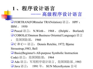 FORTRAN(FORmular TRANslation) 语言， HPF ： IBM ， 1950 Pascal 语言： N.Wirth ， 1968 ， (Delphi ， Borland) COBOL(COmmon Business Oriented Language) 语言： 美国国防部， 1960 C 和 C++ 语言： Dennis Retchie, 1972; Bjarne Stroustrup,1983, Bell Basic(Beginner's All-purpose Symbolic Instruction Code) 语言：美国国防部， 1964 Ada 语言：军用程序设计语言 ,  美国国防部 , 1983  Java 语言：  1991 年， SUN MicroSystem 公司 1 、程序设计语言 —— 高级程序设计语言 