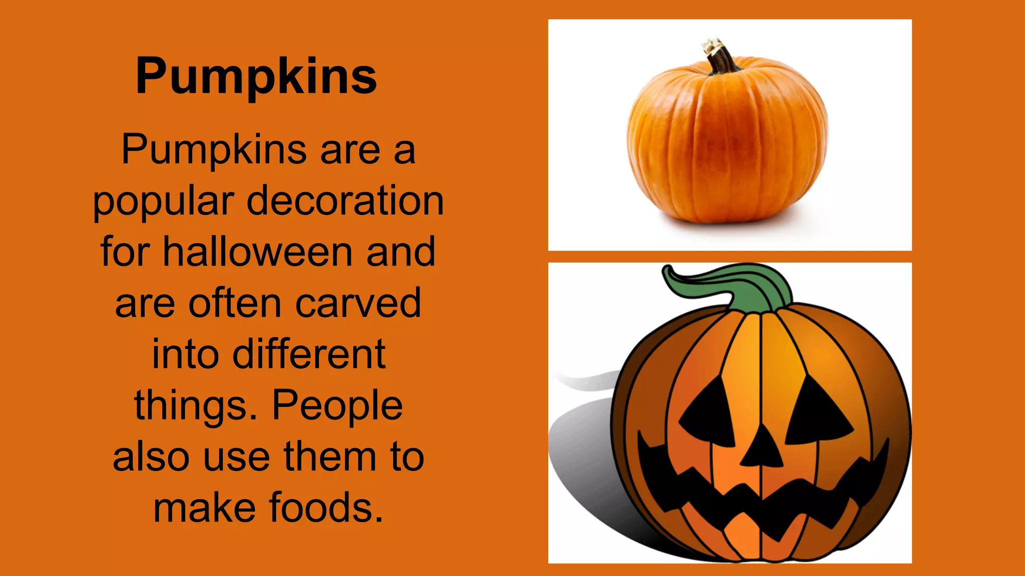 Pumpkins
Pumpkins are a
popular decoration
for halloween and
are often carved
into different
things. People
also use them to
make foods.