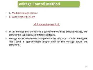 • A) Multiple voltage control:
• B) Ward-Leonard System
Multiple voltage control:
• In this method the, shunt filed is connected to a fixed exciting voltage, and
armature is supplied with different voltages.
• Voltage across armature is changed with the help of a suitable switchgear.
The speed is approximately proportional to the voltage across the
armature.
Voltage Control Method
108
 