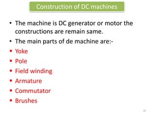 Construction of DC machines
• The machine is DC generator or motor the
constructions are remain same.
• The main parts of de machine are:-
 Yoke
 Pole
 Field winding
 Armature
 Commutator
 Brushes
20
 