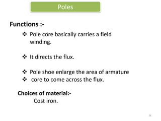 Functions :-
Poles
Choices of material:-
Cost iron.
 Pole core basically carries a field
winding.
 It directs the flux.
 Pole shoe enlarge the area of armature
 core to come across the flux.
26
 