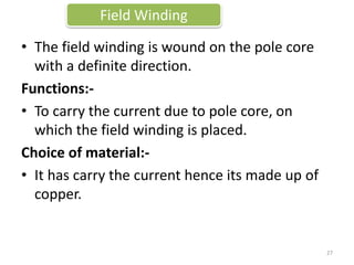 • The field winding is wound on the pole core
with a definite direction.
Functions:-
• To carry the current due to pole core, on
which the field winding is placed.
Choice of material:-
• It has carry the current hence its made up of
copper.
Field Winding
27
 