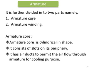 It is further divided in to two parts namely,
1. Armature core
2. Armature winding.
Armature core :
Armature core is cylindrical in shape.
It consists of slots on its periphery.
It has air ducts to permit the air flow through
armature for cooling purpose.
Armature
28
 