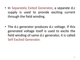 • In Separately Exited Generator, a separate d.c
supply is used to provide exciting current
through the field winding.
• The d.c generator produces d.c voltage. If this
generated voltage itself is used to excite the
field winding of same d.c generator, it is called
Self Excited Generator.
42
 