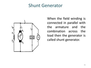 Shunt Generator
When the field winding is
connected in parallel with
the armature and the
combination across the
load then the generator is
called shunt generator.
46
 