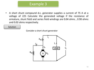 • A short shunt compound d.c. generator supplies a current of 75 A at a
voltage of 225 Calculate the generated voltage if the resistance of
armature, shunt field and series field windings are 0.04 ohms , 0.90 ohms
and 0.02 ohms respectively.
Example 3
Solution
Consider a short shunt generator
53
 