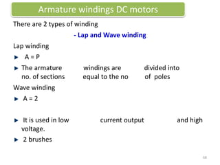 There are 2 types of winding
- Lap and Wave winding
Lap winding
A = P
The armature windings are divided into
no. of sections equal to the no of poles
Wave winding
A = 2
It is used in low current output and high
voltage.
2 brushes
Armature windings DC motors
68
 