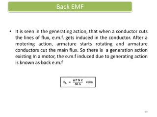 • It is seen in the generating action, that when a conductor cuts
the lines of flux, e.m.f. gets induced in the conductor. After a
motering action, armature starts rotating and armature
conductors cut the main flux. So there is a generation action
existing In a motor, the e.m.f induced due to generating action
is known as back e.m.f
Back EMF
69
 