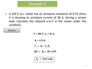 • A 220 V, d.c. motor has an armature resistance of 0.75 ohms.
It is drawing an armature current of 30 A, driving a certain
load. Calculate the induced e.m.f. in the motor under this
condition.
Example 4
Solution
72
 