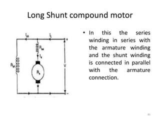 Long Shunt compound motor
• In this the series
winding in series with
the armature winding
and the shunt winding
is connected in parallel
with the armature
connection.
85
 