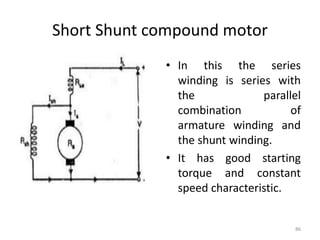Short Shunt compound motor
• In this the series
winding is series with
the parallel
combination of
armature winding and
the shunt winding.
• It has good starting
torque and constant
speed characteristic.
86
 