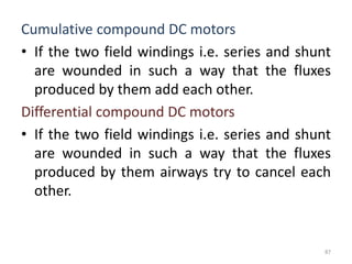 Cumulative compound DC motors
• If the two field windings i.e. series and shunt
are wounded in such a way that the fluxes
produced by them add each other.
Differential compound DC motors
• If the two field windings i.e. series and shunt
are wounded in such a way that the fluxes
produced by them airways try to cancel each
other.
87
 