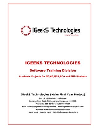 IGEEKS TECHNOLOGIES 
Software Training Division 
Academic Projects for BE,ME,MCA,BCA and PHD Students 
IGeekS Technologies (Make Final Year Project) 
No: 19, MN Complex, 2nd Cross, 
Sampige Main Road, Malleswaram, Bangalore- 560003. 
Phone No: 080-32487434 /9590544567 
Mail: training@Igeekstechnologies.com , nanduigeeks2010@gmail.com 
Website: www.igeekstechnologies.com 
Land mark : Near to Mantri Mall, Malleswaram Bangalore 
 