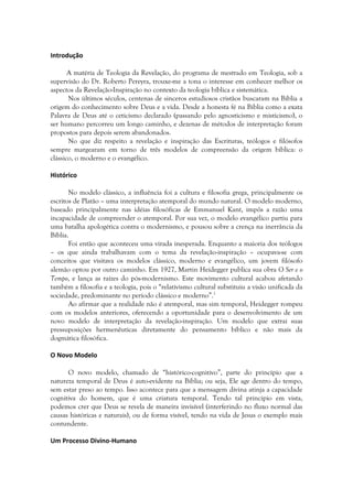 Introdução

       A matéria de Teologia da Revelação, do programa de mestrado em Teologia, sob a
supervisão do Dr. Roberto Pereyra, trouxe-me a tona o interesse em conhecer melhor os
aspectos da Revelação-Inspiração no contexto da teologia bíblica e sistemática.
       Nos últimos séculos, centenas de sinceros estudiosos cristãos buscaram na Bíblia a
origem do conhecimento sobre Deus e a vida. Desde a honesta fé na Bíblia como a exata
Palavra de Deus até o ceticismo declarado (passando pelo agnosticismo e misticismo), o
ser humano percorreu um longo caminho, e dezenas de métodos de interpretação foram
propostos para depois serem abandonados.
       No que diz respeito a revelação e inspiração das Escrituras, teólogos e filósofos
sempre margearam em torno de três modelos de compreensão da origem bíblica: o
clássico, o moderno e o evangélico.

Histórico

       No modelo clássico, a influência foi a cultura e filosofia grega, principalmente os
escritos de Platão – uma interpretação atemporal do mundo natural. O modelo moderno,
baseado principalmente nas idéias filosóficas de Emmanuel Kant, impôs a razão uma
incapacidade de compreender o atemporal. Por sua vez, o modelo evangélico partiu para
uma batalha apologética contra o modernismo, e pousou sobre a crença na inerrância da
Bíblia.
       Foi então que aconteceu uma virada inesperada. Enquanto a maioria dos teólogos
– os que ainda trabalhavam com o tema da revelação-inspiração – ocupava-se com
conceitos que visitava os modelos clássico, moderno e evangélico, um jovem filósofo
alemão optou por outro caminho. Em 1927, Martin Heidegger publica sua obra O Ser e o
Tempo, e lança as raízes do pós-modernismo. Este movimento cultural acabou afetando
também a filosofia e a teologia, pois o “relativismo cultural substituiu a visão unificada da
sociedade, predominante no período clássico e moderno”.1
       Ao afirmar que a realidade não é atemporal, mas sim temporal, Heidegger rompeu
com os modelos anteriores, oferecendo a oportunidade para o desenvolvimento de um
novo modelo de interpretação da revelação-inspiração. Um modelo que extrai suas
pressuposições hermenêuticas diretamente do pensamento bíblico e não mais da
dogmática filosófica.

O Novo Modelo

      O novo modelo, chamado de “histórico-cognitivo”, parte do princípio que a
natureza temporal de Deus é auto-evidente na Bíblia; ou seja, Ele age dentro do tempo,
sem estar preso ao tempo. Isso acontece para que a mensagem divina atinja a capacidade
cognitiva do homem, que é uma criatura temporal. Tendo tal princípio em vista,
podemos crer que Deus se revela de maneira invisível (interferindo no fluxo normal das
causas históricas e naturais), ou de forma visível, tendo na vida de Jesus o exemplo mais
contundente.

Um Processo Divino-Humano
 