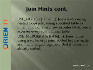  USE_NL(table [table]…): Joins tables using
nested loops join, using specified table as
inner join. For every row in outer table, oracle
accesses every row in inner table.
 USE_MERGE(table [table]…): Joins tables
using a sort-merge join. Sorted list are made
and then merged together. Best if tables are
already sorted.
www.orienit.com
 