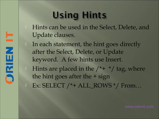  Hints can be used in the Select, Delete, and
Update clauses.
 In each statement, the hint goes directly
after the Select, Delete, or Update
keyword. A few hints use Insert.
 Hints are placed in the /*+ */ tag, where
the hint goes after the + sign
 Ex: SELECT /*+ ALL_ROWS */ From…
www.orienit.com
 