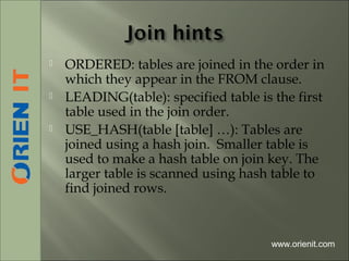 ORDERED: tables are joined in the order in
which they appear in the FROM clause.
 LEADING(table): specified table is the first
table used in the join order.
 USE_HASH(table [table] …): Tables are
joined using a hash join. Smaller table is
used to make a hash table on join key. The
larger table is scanned using hash table to
find joined rows.
www.orienit.com
 