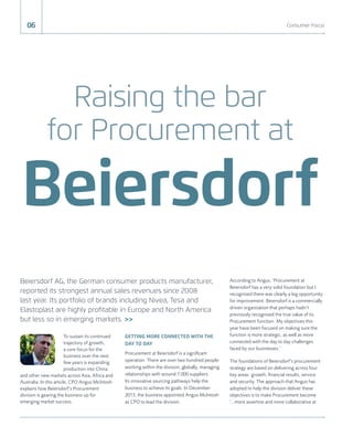 Raising the bar
for Procurement at
Beiersdorf
To sustain its continued
trajectory of growth,
a core focus for the
business over the next
few years is expanding
production into China
and other new markets across Asia, Africa and
Australia. In this article, CPO Angus McIntosh
explains how Beiersdorf’s Procurement
division is gearing the business up for
emerging market success.
GETTING MORE CONNECTED WITH THE
DAY TO DAY
Procurement at Beiersdorf is a signiﬁcant
operation. There are over two hundred people
working within the division, globally, managing
relationships with around 7,000 suppliers.
Its innovative sourcing pathways help the
business to achieve its goals. In December
2013, the business appointed Angus McIntosh
as CPO to lead the division.
According to Angus, ‘Procurement at
Beiersdorf has a very solid foundation but I
recognised there was clearly a big opportunity
for improvement. Beiersdorf is a commercially
driven organisation that perhaps hadn’t
previously recognised the true value of its
Procurement function. My objectives this
year have been focused on making sure the
function is more strategic, as well as more
connected with the day to day challenges
faced by our businesses.’
The foundations of Beiersdorf’s procurement
strategy are based on delivering across four
key areas: growth, ﬁnancial results, service
and security. The approach that Angus has
adopted to help the division deliver these
objectives is to make Procurement become
‘…more assertive and more collaborative at
Beiersdorf AG, the German consumer products manufacturer,
reported its strongest annual sales revenues since 2008
last year. Its portfolio of brands including Nivea, Tesa and
Elastoplast are highly proﬁtable in Europe and North America
but less so in emerging markets. >>
06 Consumer Focus
 