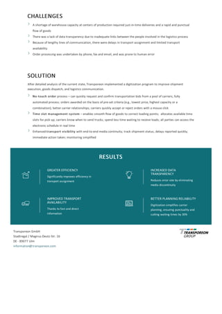 CHALLENGES
A	shortage	of	warehouse	capacity	at	centers	of	production	required	just-in-time	deliveries	and	a	rapid	and	punctual
flow	of	goods
There	was	a	lack	of	data	transparency	due	to	inadequate	links	between	the	people	involved	in	the	logistics	process
Because	of	lengthy	lines	of	communication,	there	were	delays	in	transport	assignment	and	limited	transport
availability
Order	processing	was	undertaken	by	phone,	fax	and	email,	and	was	prone	to	human	error
SOLUTION
After	detailed	analysis	of	the	current	state,	Transporeon	implemented	a	digitization	program	to	improve	shipment
execution,	goods	dispatch,	and	logistics	communication.
No-touch	order	process	–	can	quickly	request	and	confirm	transportation	bids	from	a	pool	of	carriers;	fully
automated	process;	orders	awarded	on	the	basis	of	pre-set	criteria	(e.g.,	lowest	price,	highest	capacity	or	a
combination);	better	carrier	relationships;	carriers	quickly	accept	or	reject	orders	with	a	mouse	click
Time	slot	management	system	–	enables	smooth	flow	of	goods	to	correct	loading	points;		allocates	available	time
slots	for	pick	up;	carriers	know	when	to	send	trucks;	spend	less	time	waiting	to	receive	loads;	all	parties	can	access	the
electronic	schedule	in	real	time
Enhanced	transport	visibility	with	end-to-end	media	continuity;	track	shipment	status;	delays	reported	quickly;
immediate	action	taken;	monitoring	simplified
RESULTS
GREATER	EFFICIENCY
Significantly	improves	efficiency	in
transport	assignment
INCREASED	DATA
TRANSPARENCY
Reduces	error	rate	by	eliminating
media	discontinuity
IMPROVED	TRANSPORT
AVAILABILITY
Thanks	to	fast	and	direct
information
BETTER	PLANNING	RELIABILITY
Digitization	simplifies	carrier
planning,	ensuring	punctuality	and
cutting	waiting	times	by	30%
Transporeon	GmbH
Stadtregal	/	Magirus-Deutz-Str.	16
DE	-	89077	Ulm
information@transporeon.com
 