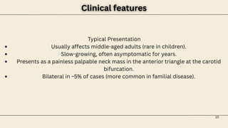 10
Clinical features
Clinical features
Typical Presentation
Usually affects middle-aged adults (rare in children).
Slow-growing, often asymptomatic for years.
Presents as a painless palpable neck mass in the anterior triangle at the carotid
bifurcation.
Bilateral in ~5% of cases (more common in familial disease).
 