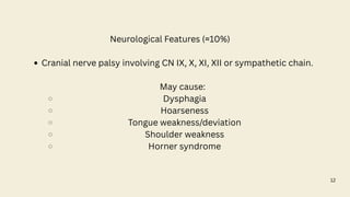 12
Neurological Features (≈10%)
Cranial nerve palsy involving CN IX, X, XI, XII or sympathetic chain.
May cause:
Dysphagia
Hoarseness
Tongue weakness/deviation
Shoulder weakness
Horner syndrome
 