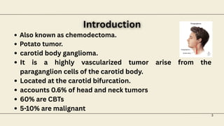 Also known as chemodectoma.
Potato tumor.
carotid body ganglioma.
It is a highly vascularized tumor arise from the
paraganglion cells of the carotid body.
Located at the carotid bifurcation.
accounts 0.6% of head and neck tumors
60% are CBTs
5-10% are malignant
Introduction
Introduction
3
 