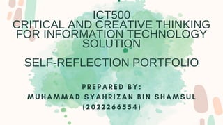 ICT500
CRITICAL AND CREATIVE THINKING
FOR INFORMATION TECHNOLOGY
SOLUTION
SELF-REFLECTION PORTFOLIO
P R E P A R E D B Y :
M U H A M M A D S Y A H R I Z A N B I N S H A M S U L
( 2 0 2 2 2 6 6 5 5 4 )
 
