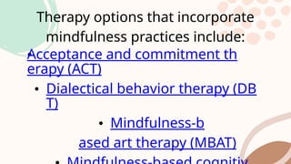 Therapy options that incorporate
mindfulness practices include:
•
Acceptance and commitment th
erapy (ACT)
• Dialectical behavior therapy (DB
T)
• Mindfulness-b
ased art therapy (MBAT)
 