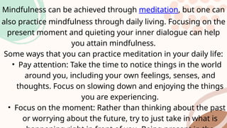 Mindfulness can be achieved through meditation, but one can
also practice mindfulness through daily living. Focusing on the
present moment and quieting your inner dialogue can help
you attain mindfulness.
Some ways that you can practice meditation in your daily life:
• Pay attention: Take the time to notice things in the world
around you, including your own feelings, senses, and
thoughts. Focus on slowing down and enjoying the things
you are experiencing.
• Focus on the moment: Rather than thinking about the past
or worrying about the future, try to just take in what is
 