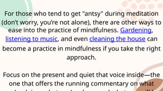 For those who tend to get "antsy" during meditation
(don’t worry, you’re not alone), there are other ways to
ease into the practice of mindfulness. Gardening,
listening to music, and even cleaning the house can
become a practice in mindfulness if you take the right
approach.
Focus on the present and quiet that voice inside—the
one that offers the running commentary on what
 