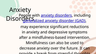 Anxiety
Disorders
People with anxiety disorders, including
generalized anxiety disorder (GAD),
may experience significant reductions
in anxiety and depressive symptoms
after a mindfulness-based intervention.
Mindfulness can also be used to
decrease anxiety over the future. It can
 