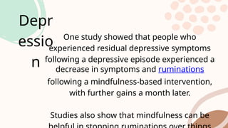 Depr
essio
n
One study showed that people who
experienced residual depressive symptoms
following a depressive episode experienced a
decrease in symptoms and ruminations
following a mindfulness-based intervention,
with further gains a month later.
Studies also show that mindfulness can be
 