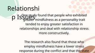 Relationshi
p Issues
One study found that people who exhibited
greater mindfulness as a personality trait
tended to enjoy greater satisfaction in
relationships and deal with relationship stress
more constructively.
The research also found that those who
employ mindfulness have a lower stress
response during the conflict and that the state
 