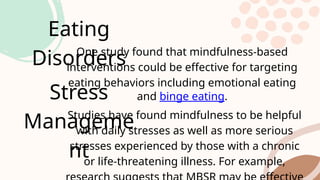 Eating
Disorders
One study found that mindfulness-based
interventions could be effective for targeting
eating behaviors including emotional eating
and binge eating.
Stress
Manageme
nt
Studies have found mindfulness to be helpful
with daily stresses as well as more serious
stresses experienced by those with a chronic
or life-threatening illness. For example,
 
